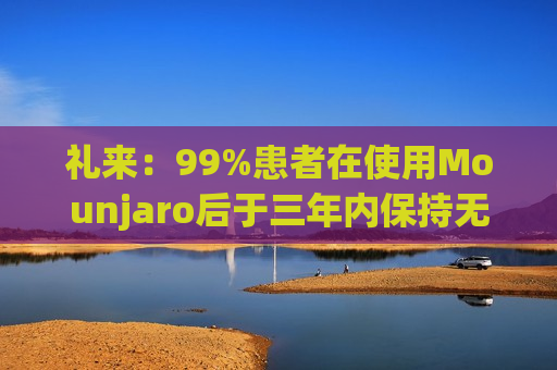 礼来：99%患者在使用Mounjaro后于三年内保持无糖尿病状态