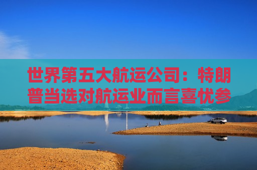 世界第五大航运公司：特朗普当选对航运业而言喜忧参半