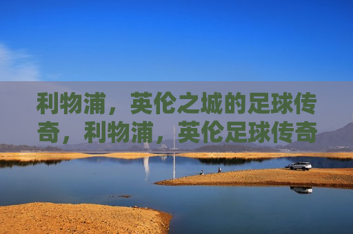 利物浦，英伦之城的足球传奇，利物浦，英伦足球传奇之城，利物浦，英伦足球传奇之城