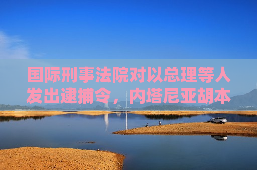 国际刑事法院对以总理等人发出逮捕令，内塔尼亚胡本人发声
