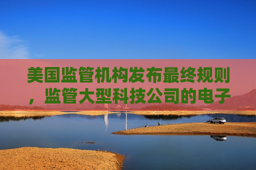 美国监管机构发布最终规则，监管大型科技公司的电子钱包
