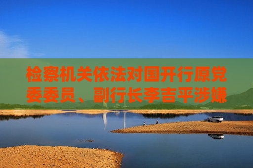 检察机关依法对国开行原党委委员、副行长李吉平涉嫌受贿案提起公诉