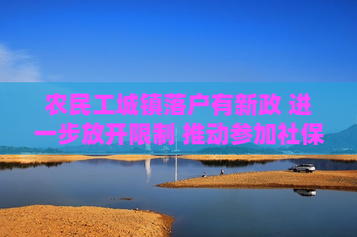 农民工城镇落户有新政 进一步放开限制 推动参加社保