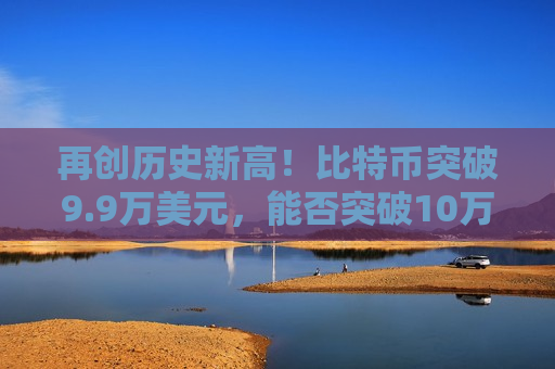 再创历史新高！比特币突破9.9万美元，能否突破10万美元大关？