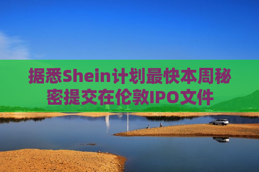 据悉Shein计划最快本周秘密提交在伦敦IPO文件