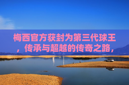 梅西官方获封为第三代球王，传承与超越的传奇之路，梅西官方获封第三代球王，传奇之路的传承与超越，梅西获封第三代球王，传奇之路的传承与超越  第1张
