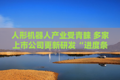 人形机器人产业受青睐 多家上市公司更新研发“进度条”