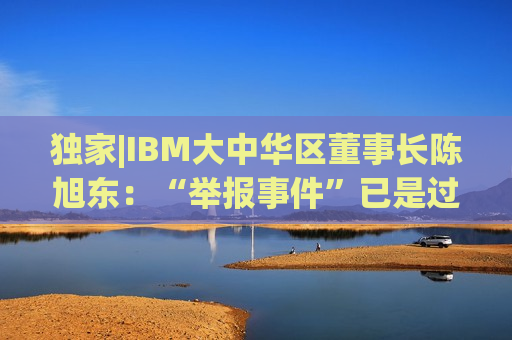 独家|IBM大中华区董事长陈旭东：“举报事件”已是过去时，将专注服务好中国客户