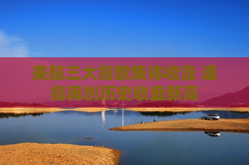 美股三大指数集体收涨 道指再创历史收盘新高
