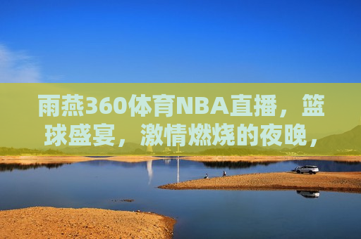 雨燕360体育NBA直播，篮球盛宴， *** 燃烧的夜晚，雨燕360体育NBA直播，篮球盛宴，燃情之夜，雨燕360体育NBA直播，篮球盛宴，燃情之夜