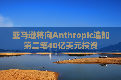 亚马逊将向Anthropic追加第二笔40亿美元投资