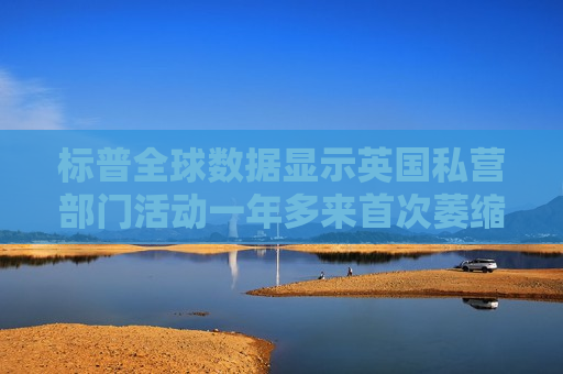 标普全球数据显示英国私营部门活动一年多来首次萎缩