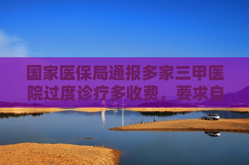 国家医保局通报多家三甲医院过度诊疗多收费，要求自纠自查