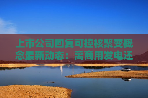 上市公司回复可控核聚变概念最新动态：离商用发电还有较长距离