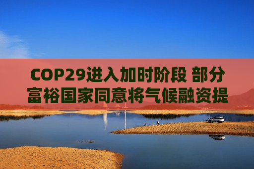 COP29进入加时阶段 部分富裕国家同意将气候融资提至每年3000亿美元