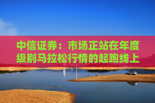 中信证券：市场正站在年度级别马拉松行情的起跑线上