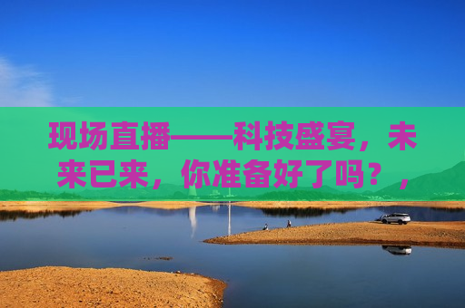现场直播——科技盛宴，未来已来，你准备好了吗？，科技盛宴现场直播，未来已来，你准备好了吗？，科技盛宴现场直播，未来已至，你准备好了吗？