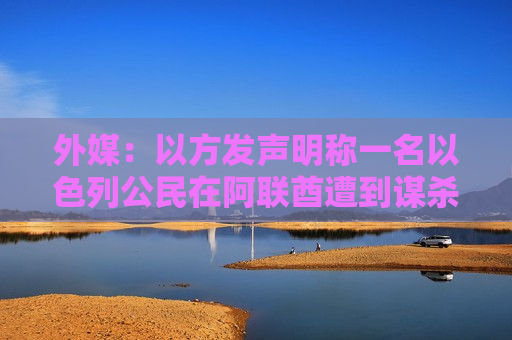 外媒：以方发声明称一名以色列公民在阿联酋遭到谋杀