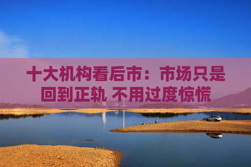 十大机构看后市：市场只是回到正轨 不用过度惊慌