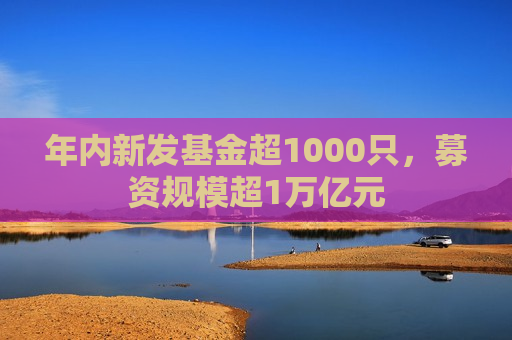 年内新发基金超1000只，募资规模超1万亿元