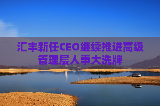 汇丰新任CEO继续推进高级管理层人事大洗牌