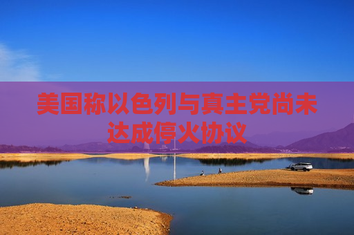 美国称以色列与 *** 党尚未达成停火协议