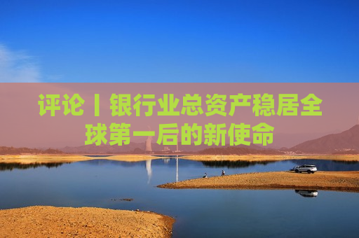 评论丨银行业总资产稳居全球之一后的新使命