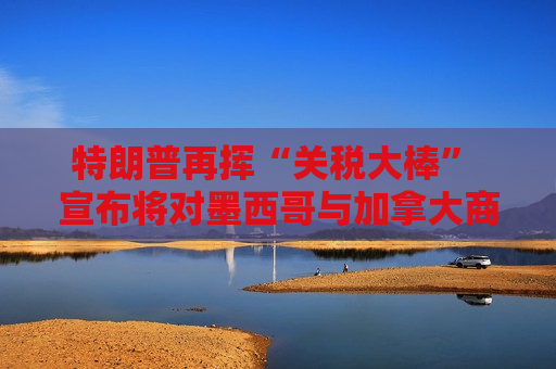 特朗普再挥“关税大棒” 宣布将对墨西哥与加拿大商品征收25%关税