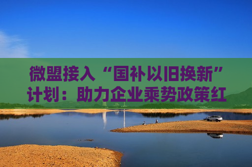 微盟接入“国补以旧换新”计划：助力企业乘势政策红利、谋求可持续增长