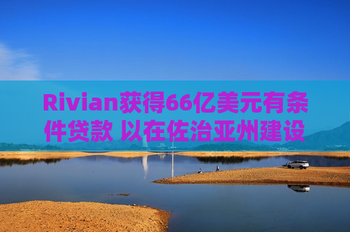Rivian获得66亿美元有条件贷款 以在佐治亚州建设电动汽车工厂