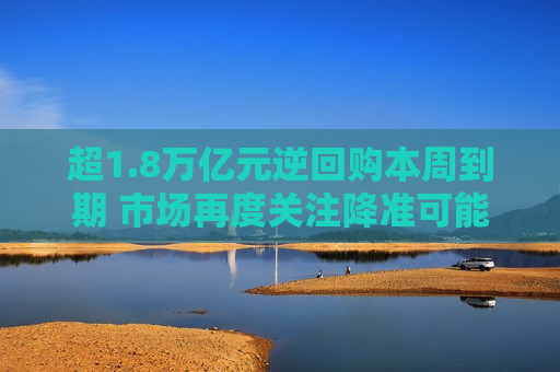 超1.8万亿元逆回购本周到期 市场再度关注降准可能