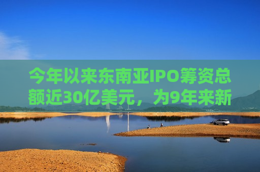 今年以来东南亚IPO筹资总额近30亿美元，为9年来新低