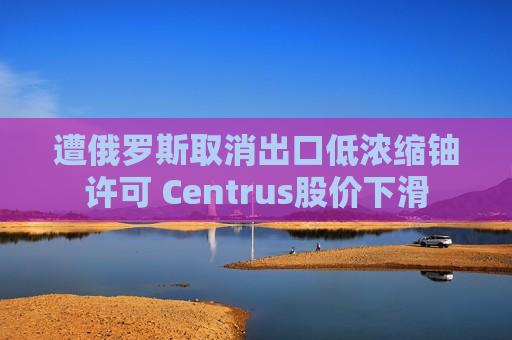 遭俄罗斯取消出口低浓缩铀许可 Centrus股价下滑