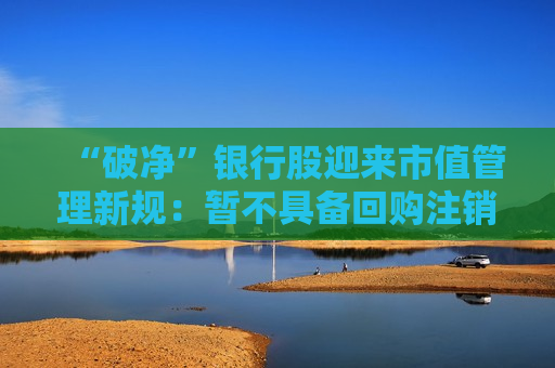 “破净”银行股迎来市值管理新规：暂不具备回购注销条件 练好内功仍是重点