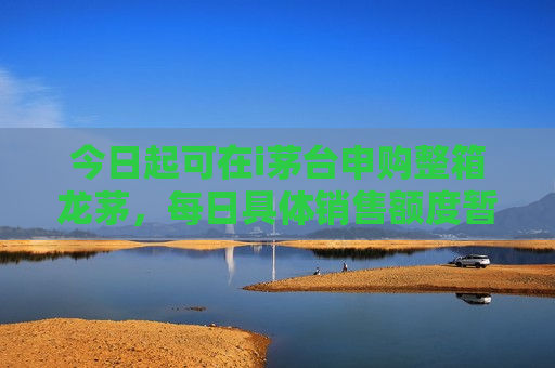 今日起可在i茅台申购整箱龙茅，每日具体销售额度暂未公布
