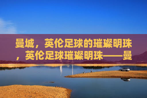 曼城，英伦足球的璀璨明珠，英伦足球璀璨明珠——曼城，英伦足球璀璨明珠，曼城