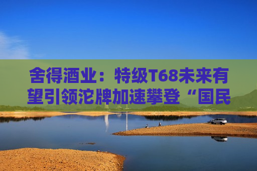 舍得酒业：特级T68未来有望引领沱牌加速攀登“国民大众经典名酒之一品牌”