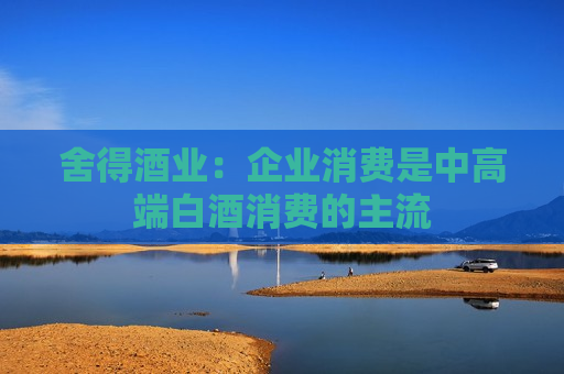 舍得酒业：企业消费是中高端白酒消费的主流