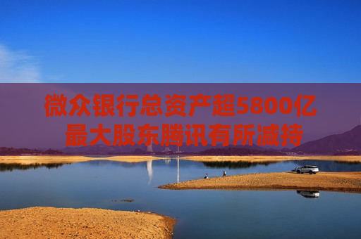 微众银行总资产超5800亿 更大股东腾讯有所减持