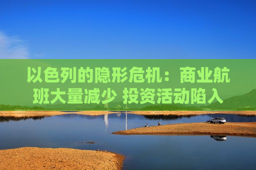 以色列的隐形危机：商业航班大量减少 投资活动陷入“孤岛”