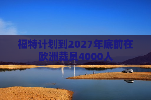 福特计划到2027年底前在欧洲裁员4000人