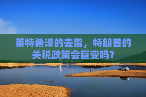 莱特希泽的去留，特朗普的关税政策会巨变吗？