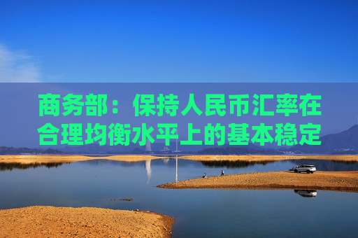 商务部：保持人民币汇率在合理均衡水平上的基本稳定