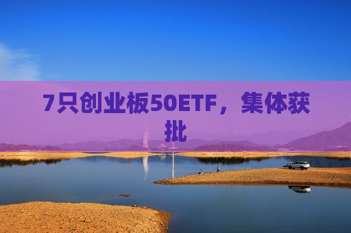 7只创业板50ETF，集体获批