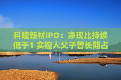 科隆新材IPO：净现比持续低于1 实控人父子曾长期占用公司资金