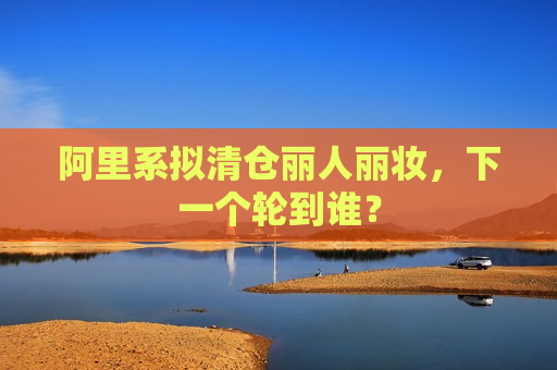 阿里系拟清仓丽人丽妆，下一个轮到谁？