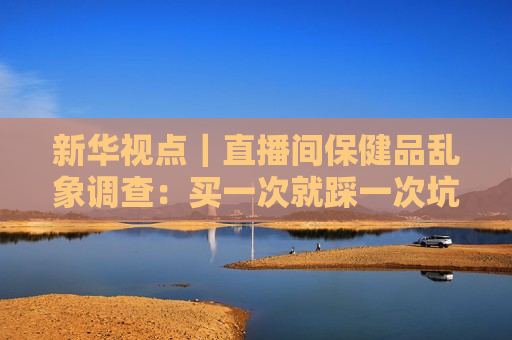 新华视点｜直播间保健品乱象调查：买一次就踩一次坑 虚假宣传为何屡禁不绝？
