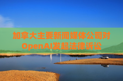 加拿大主要新闻媒体公司对OpenAI发起法律诉讼