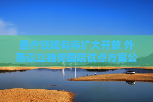 医疗领域有序扩大开放 外商设立独资医院试点方案公布