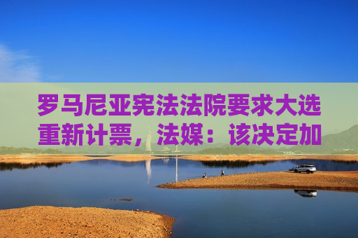 罗马尼亚 *** 要求大选重新计票，法媒：该决定加剧选举进程动荡